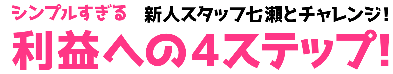 新人スタッフ・七瀬とチャレンジ！シンプルすぎる利益への4ステップ！