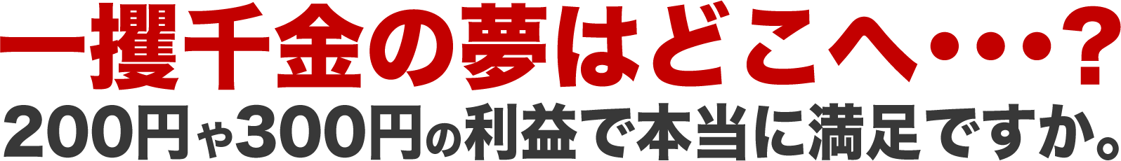 一攫千金の夢はどこへ・・・？200円や300円の利益で、本当に満足ですか。