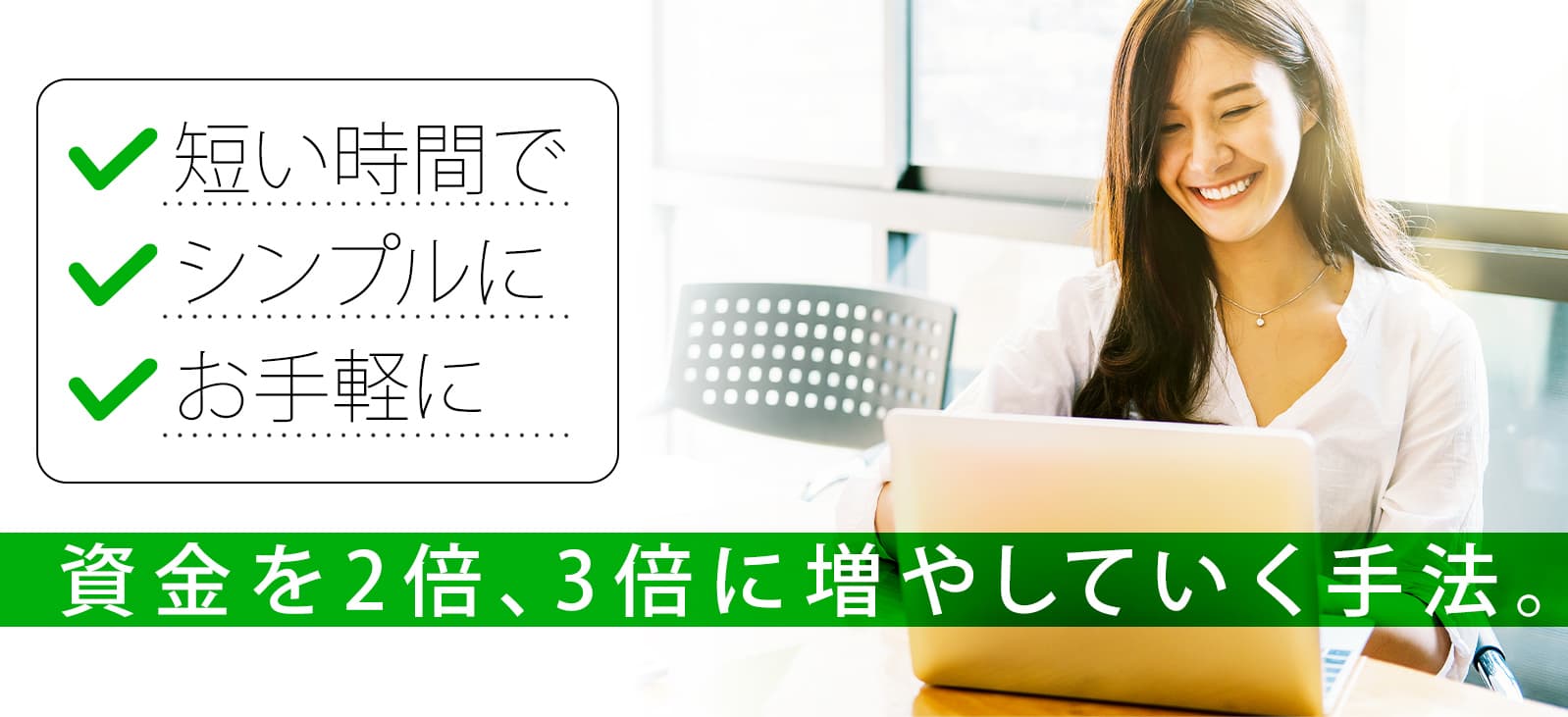短い時間で、シンプルに、お手軽に資金を2倍、3倍に増やしていく手法。