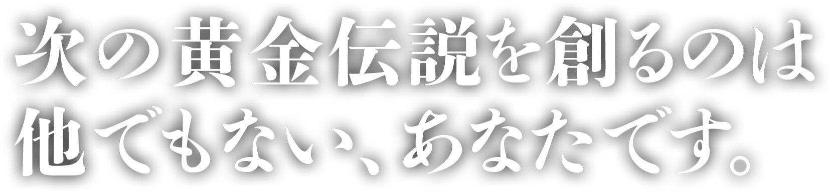 次の黄金伝説を創るのは、他でもない、あなたです。