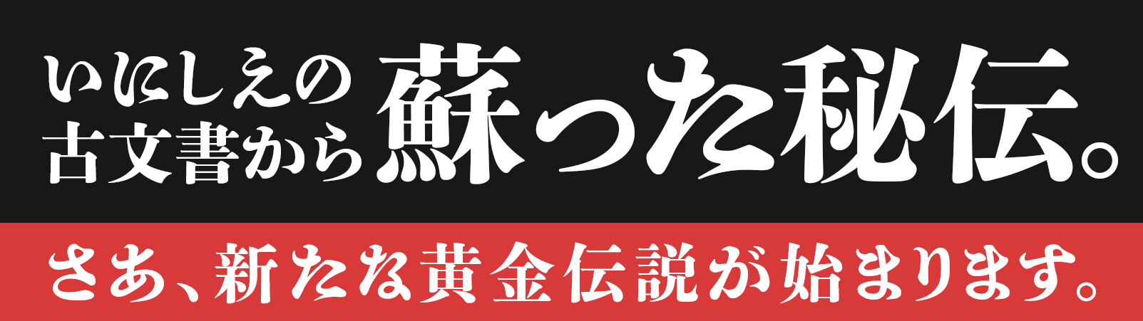 いにしえの古文書から、蘇った秘伝。さあ、新たな黄金伝説が始まります。